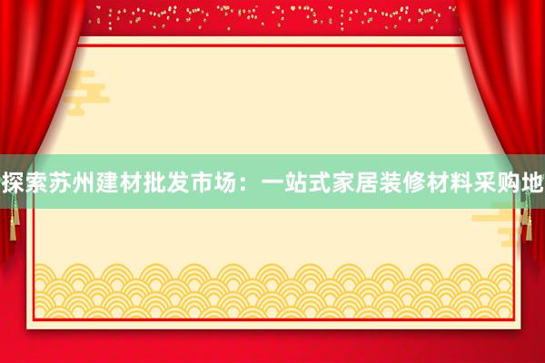 探索苏州建材批发市场：一站式家居装修材料采购地